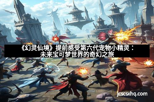 《幻灵仙境》提前感受第六代宠物小精灵：未来宝可梦世界的奇幻之旅